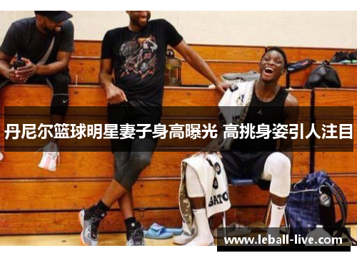 丹尼尔篮球明星妻子身高曝光 高挑身姿引人注目