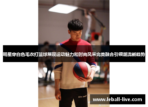 明星穿白色毛衣打篮球展现运动魅力和时尚风采完美融合引领潮流新趋势