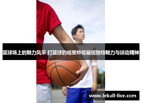篮球场上的魅力风采 打篮球的明星帅哥展现独特魅力与运动精神