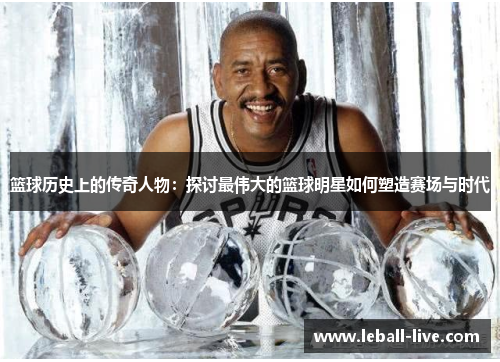 篮球历史上的传奇人物：探讨最伟大的篮球明星如何塑造赛场与时代