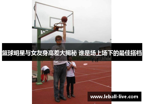 篮球明星与女友身高差大揭秘 谁是场上场下的最佳搭档