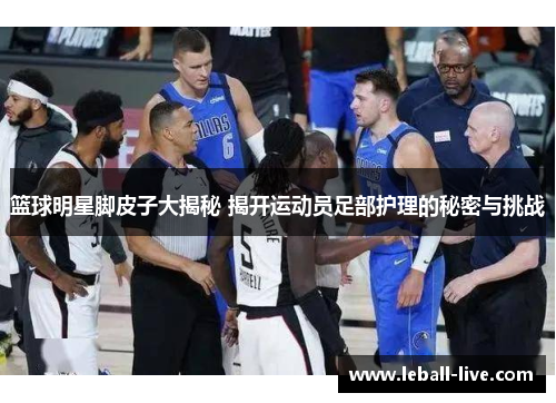 篮球明星脚皮子大揭秘 揭开运动员足部护理的秘密与挑战