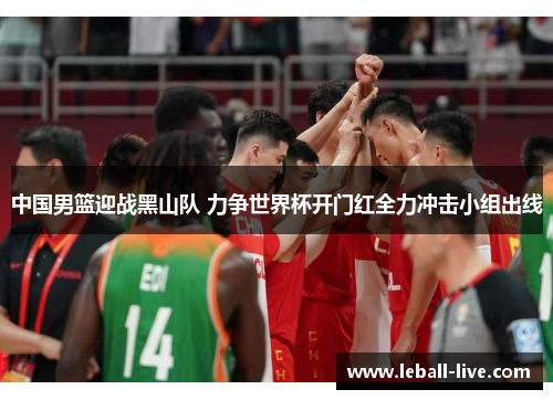 中国男篮迎战黑山队 力争世界杯开门红全力冲击小组出线