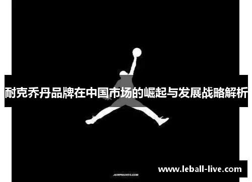 耐克乔丹品牌在中国市场的崛起与发展战略解析