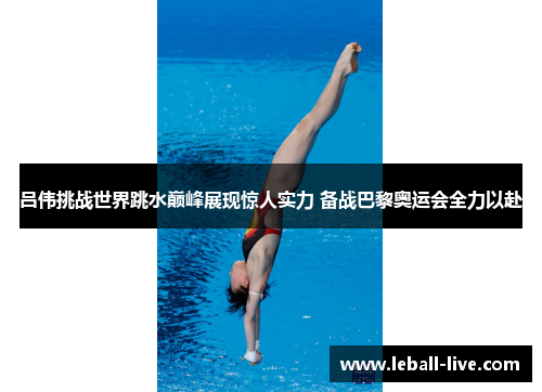 吕伟挑战世界跳水巅峰展现惊人实力 备战巴黎奥运会全力以赴